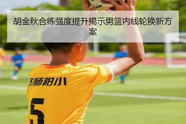 胡金秋合练强度提升揭示男篮内线轮换新方案